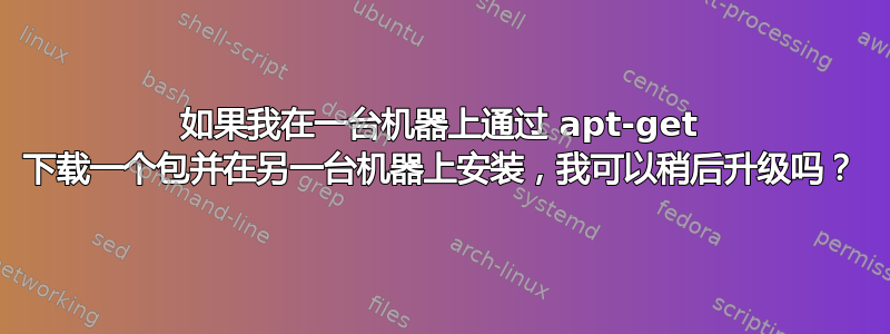 如果我在一台机器上通过 apt-get 下载一个包并在另一台机器上安装，我可以稍后升级吗？