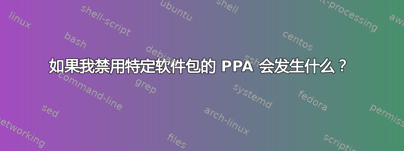 如果我禁用特定软件包的 PPA 会发生什么？