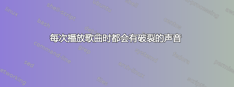 每次播放歌曲时都会有破裂的声音