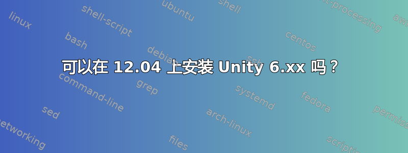 可以在 12.04 上安装 Unity 6.xx 吗？