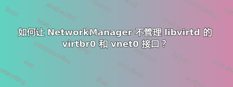 如何让 NetworkManager 不管理 libvirtd 的 virtbr0 和 vnet0 接口？