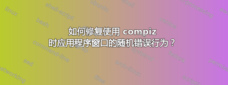 如何修复使用 compiz 时应用程序窗口的随机错误行为？