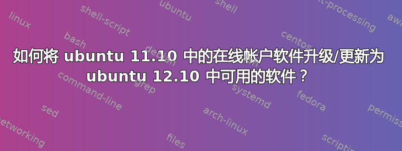 如何将 ubuntu 11.10 中的在线帐户软件升级/更新为 ubuntu 12.10 中可用的软件？