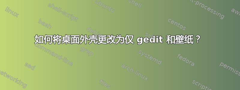 如何将桌面外壳更改为仅 gedit 和壁纸？