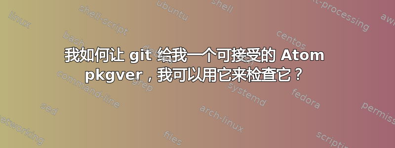 我如何让 git 给我一个可接受的 Atom pkgver，我可以用它来检查它？