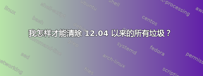 我怎样才能清除 12.04 以来的所有垃圾？