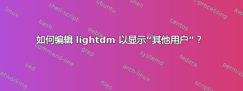 如何编辑 lightdm 以显示“其他用户”？