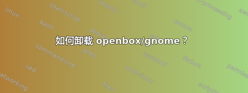 如何卸载 openbox/gnome？