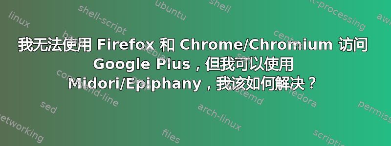 我无法使用 Firefox 和 Chrome/Chromium 访问 Google Plus，但我可以使用 Midori/Epiphany，我该如何解决？