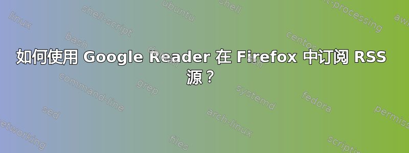 如何使用 Google Reader 在 Firefox 中订阅 RSS 源？