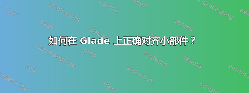 如何在 Glade 上正确对齐小部件？