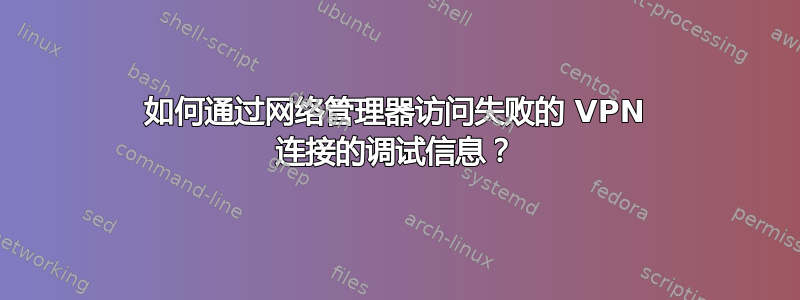 如何通过网络管理器访问失败的 VPN 连接的调试信息？