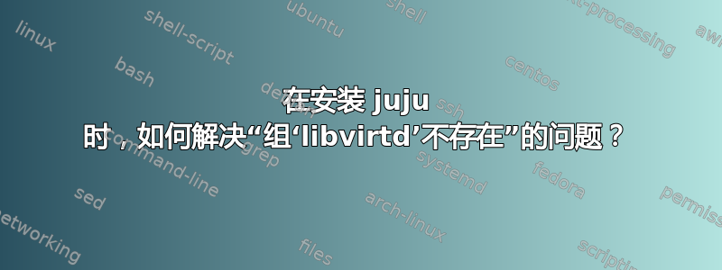 在安装 juju 时，如何解决“组‘libvirtd’不存在”的问题？