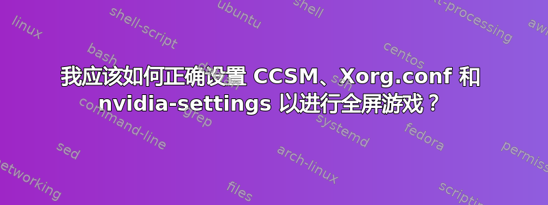 我应该如何正确设置 CCSM、Xorg.conf 和 nvidia-settings 以进行全屏游戏？