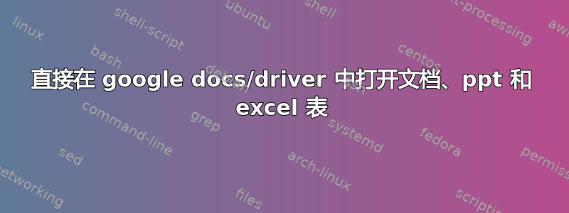 直接在 google docs/driver 中打开文档、ppt 和 excel 表