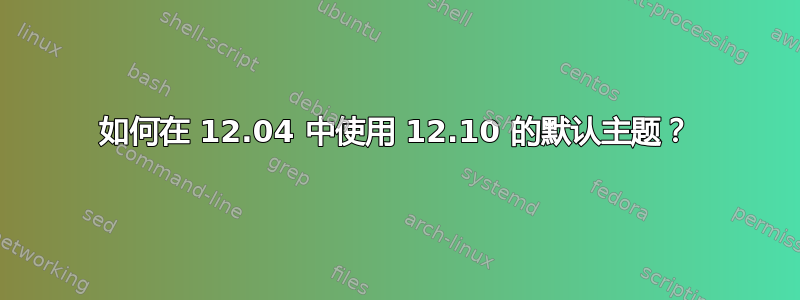 如何在 12.04 中使用 12.10 的默认主题？