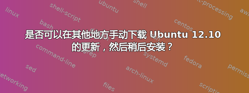 是否可以在其他地方手动下载 Ubuntu 12.10 的更新，然后稍后安装？