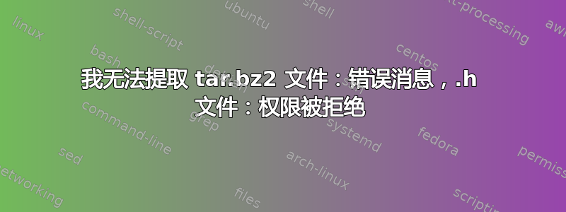 我无法提取 tar.bz2 文件：错误消息，.h 文件：权限被拒绝