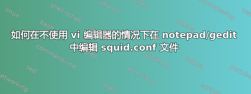 如何在不使用 vi 编辑器的情况下在 notepad/gedit 中编辑 squid.conf 文件