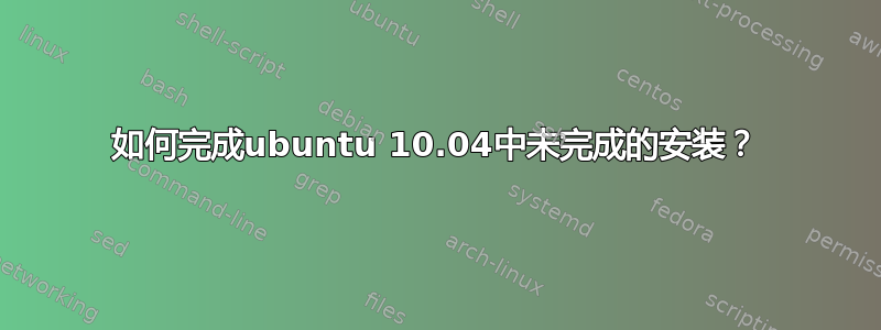 如何完成ubuntu 10.04中未完成的安装？