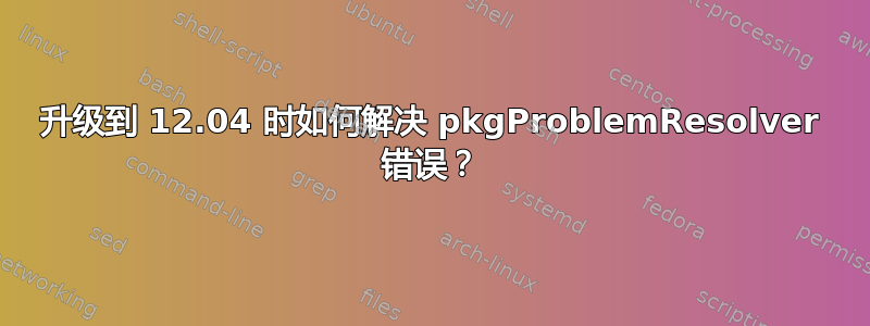 升级到 12.04 时如何解决 pkgProblemResolver 错误？