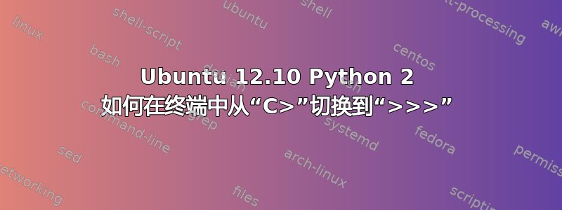 Ubuntu 12.10 Python 2 如何在终端中从“C>”切换到“>>>”