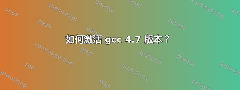 如何激活 gcc 4.7 版本？