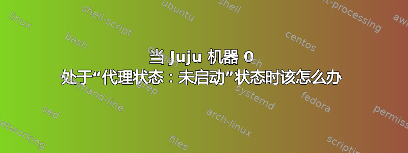 当 Juju 机器 0 处于“代理状态：未启动”状态时该怎么办