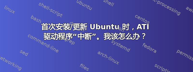 首次安装/更新 Ubuntu 时，ATI 驱动程序“中断”。我该怎么办？