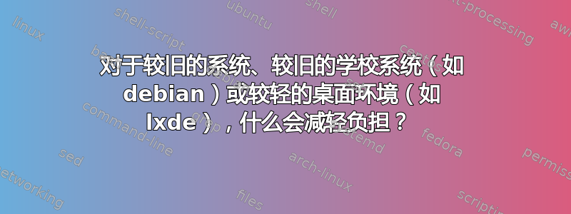 对于较旧的系统、较旧的学校系统（如 debian）或较轻的桌面环境（如 lxde），什么会减轻负担？ 