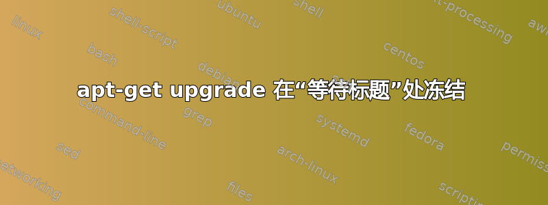 apt-get upgrade 在“等待标题”处冻结