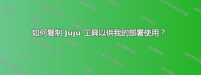 如何复制 Juju 工具以供我的部署使用？