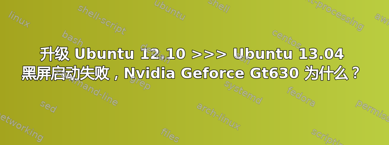 升级 Ubuntu 12.10 >>> Ubuntu 13.04 黑屏启动失败，Nvidia Geforce Gt630 为什么？