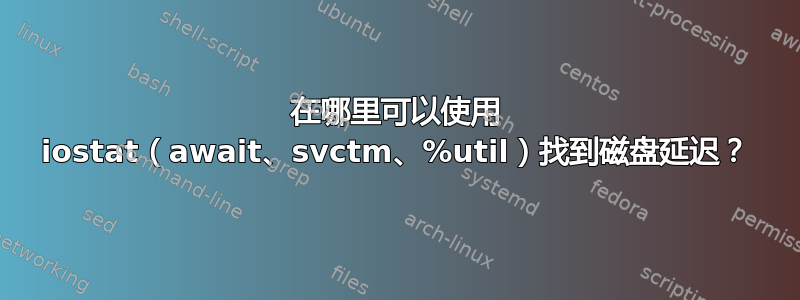 在哪里可以使用 iostat（await、svctm、%util）找到磁盘延迟？