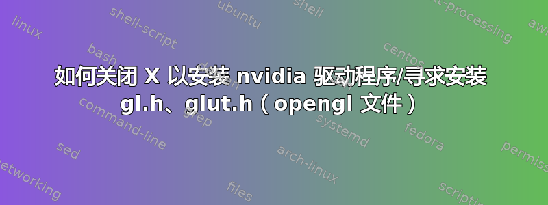 如何关闭 X 以安装 nvidia 驱动程序/寻求安装 gl.h、glut.h（opengl 文件）