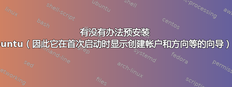 有没有办法预安装 ubuntu（因此它在首次启动时显示创建帐户和方向等的向导）？