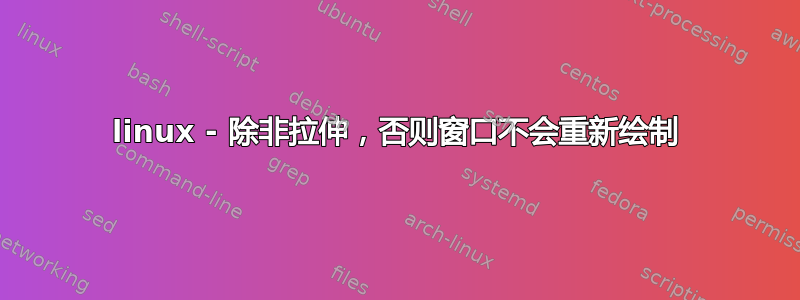 linux - 除非拉伸，否则窗口不会重新绘制