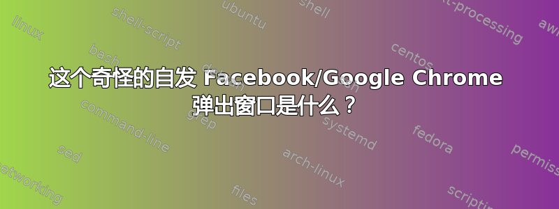 这个奇怪的自发 Facebook/Google Chrome 弹出窗口是什么？