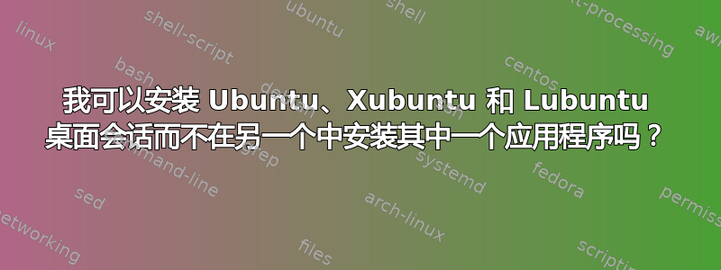 我可以安装 Ubuntu、Xubuntu 和 Lubuntu 桌面会话而不在另一个中安装其中一个应用程序吗？