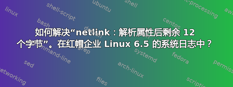 如何解决“netlink：解析属性后剩余 12 个字节”。在红帽企业 Linux 6.5 的系统日志中？