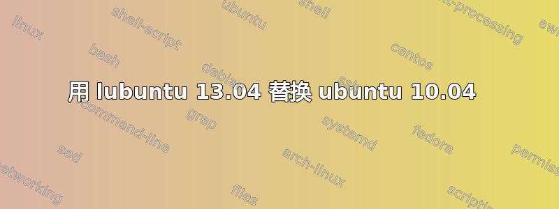 用 lubuntu 13.04 替换 ubuntu 10.04 