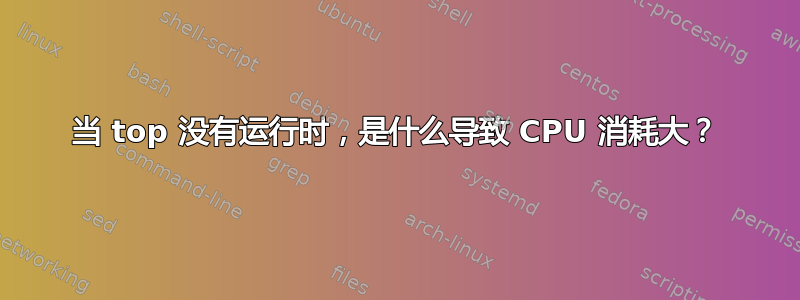 当 top 没有运行时，是什么导致 CPU 消耗大？