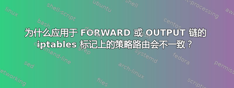 为什么应用于 FORWARD 或 OUTPUT 链的 iptables 标记上的策略路由会不一致？