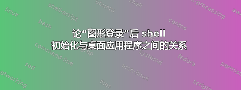 论“图形登录”后 shell 初始化与桌面应用程序之间的关系