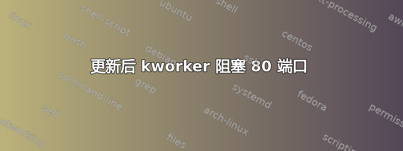 更新后 kworker 阻塞 80 端口