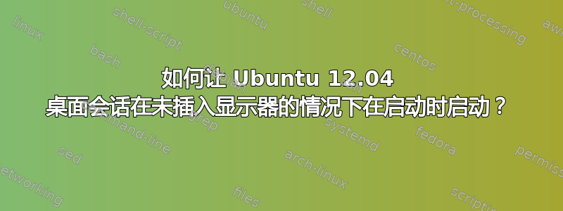 如何让 Ubuntu 12.04 桌面会话在未插入显示器的情况下在启动时启动？