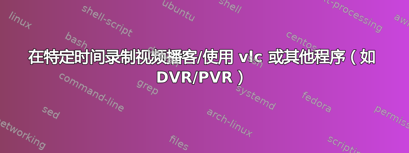 在特定时间录制视频播客/使用 vlc 或其他程序（如 DVR/PVR）