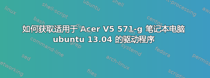 如何获取适用于 Acer V5 571-g 笔记本电脑 ubuntu 13.04 的驱动程序