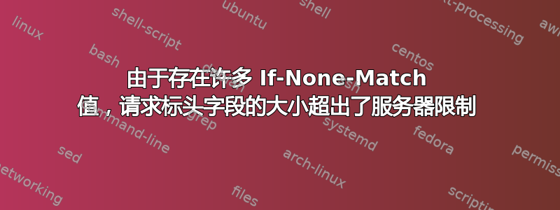 由于存在许多 If-None-Match 值，请求标头字段的大小超出了服务器限制