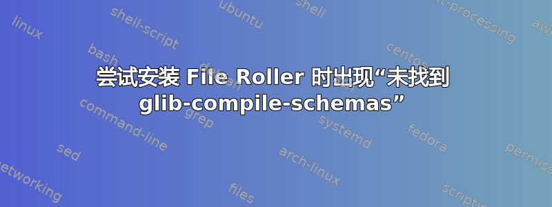 尝试安装 File Roller 时出现“未找到 glib-compile-schemas”